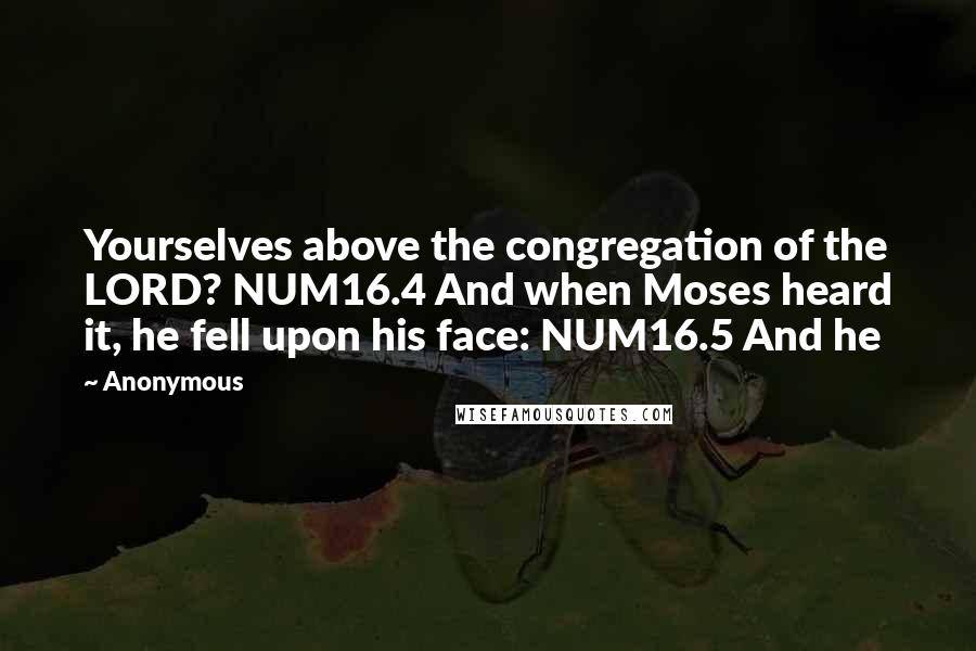 Anonymous Quotes: Yourselves above the congregation of the LORD? NUM16.4 And when Moses heard it, he fell upon his face: NUM16.5 And he