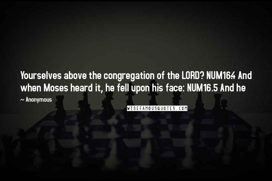 Anonymous Quotes: Yourselves above the congregation of the LORD? NUM16.4 And when Moses heard it, he fell upon his face: NUM16.5 And he