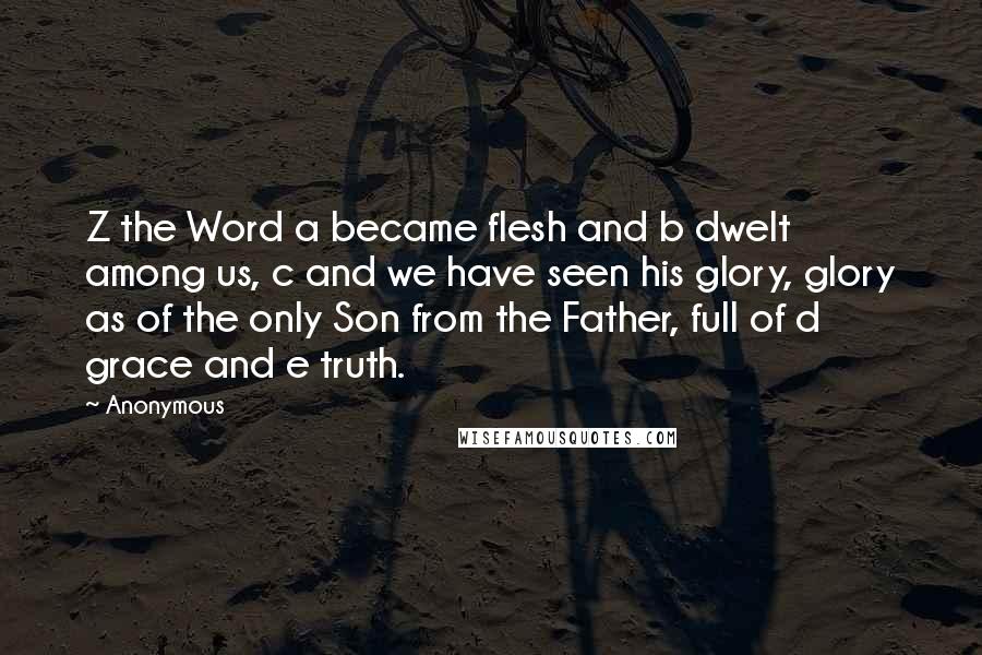 Anonymous Quotes: Z the Word a became flesh and b dwelt among us, c and we have seen his glory, glory as of the only Son from the Father, full of d grace and e truth.
