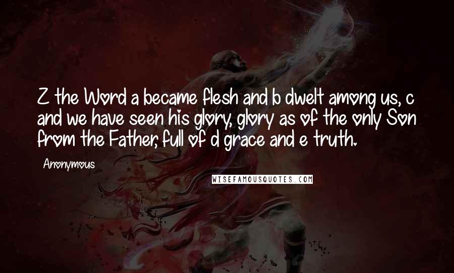 Anonymous Quotes: Z the Word a became flesh and b dwelt among us, c and we have seen his glory, glory as of the only Son from the Father, full of d grace and e truth.