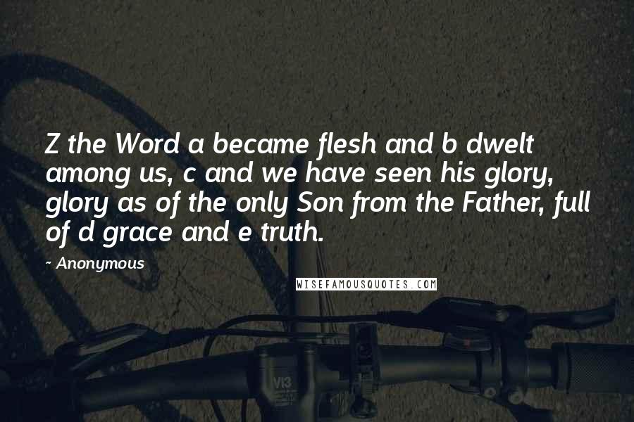 Anonymous Quotes: Z the Word a became flesh and b dwelt among us, c and we have seen his glory, glory as of the only Son from the Father, full of d grace and e truth.