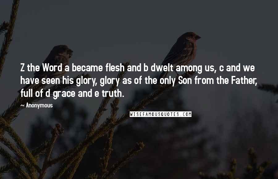 Anonymous Quotes: Z the Word a became flesh and b dwelt among us, c and we have seen his glory, glory as of the only Son from the Father, full of d grace and e truth.