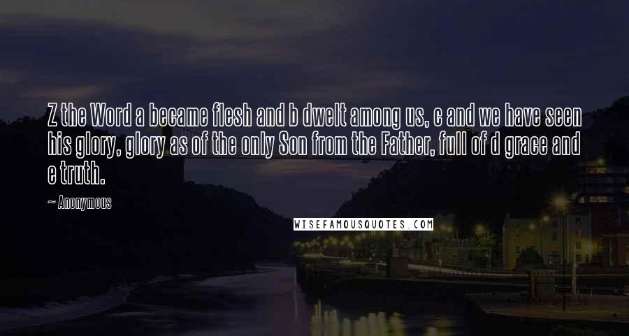 Anonymous Quotes: Z the Word a became flesh and b dwelt among us, c and we have seen his glory, glory as of the only Son from the Father, full of d grace and e truth.