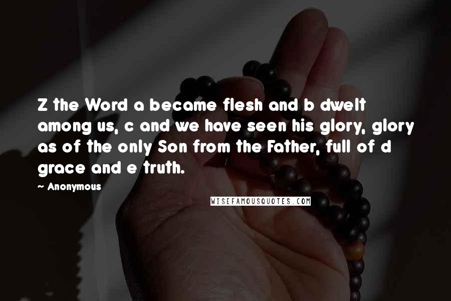 Anonymous Quotes: Z the Word a became flesh and b dwelt among us, c and we have seen his glory, glory as of the only Son from the Father, full of d grace and e truth.