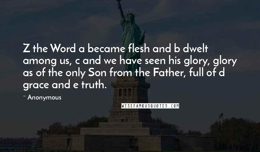 Anonymous Quotes: Z the Word a became flesh and b dwelt among us, c and we have seen his glory, glory as of the only Son from the Father, full of d grace and e truth.