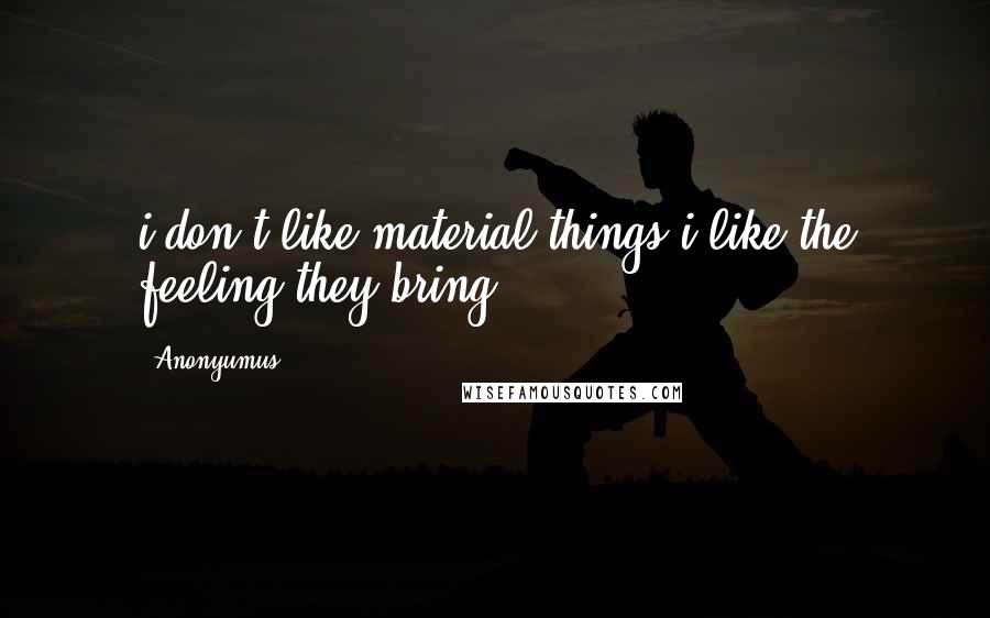 Anonyumus Quotes: i don't like material things i like the feeling they bring