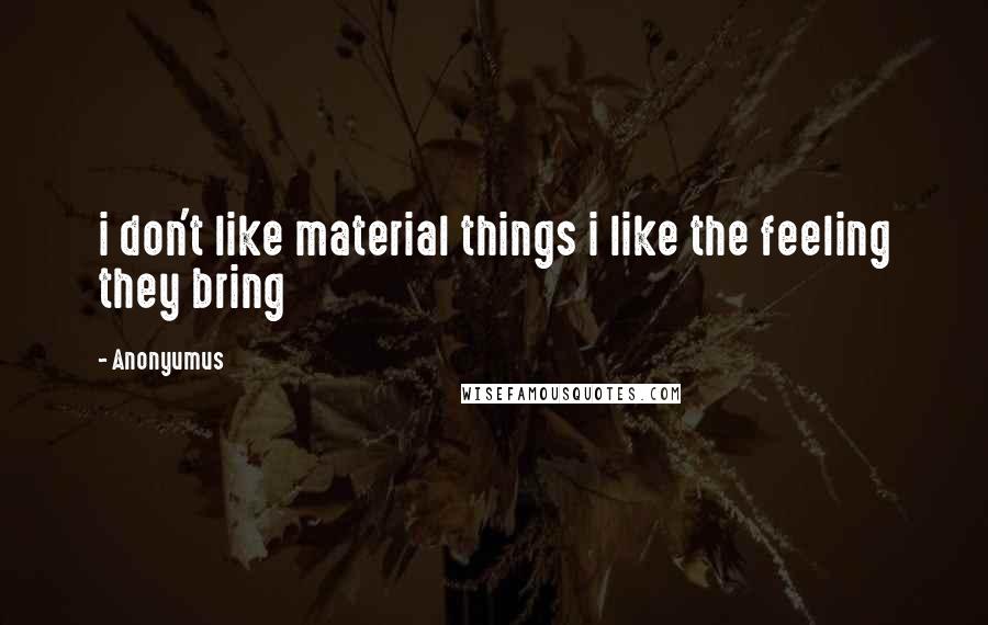 Anonyumus Quotes: i don't like material things i like the feeling they bring