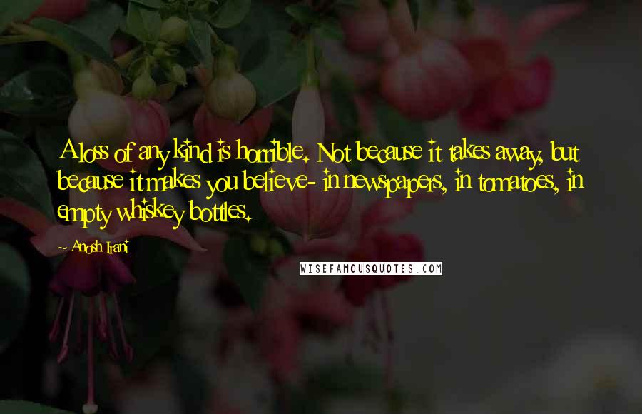 Anosh Irani Quotes: A loss of any kind is horrible. Not because it takes away, but because it makes you believe- in newspapers, in tomatoes, in empty whiskey bottles.