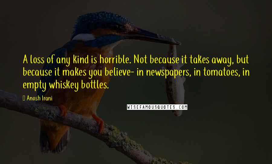 Anosh Irani Quotes: A loss of any kind is horrible. Not because it takes away, but because it makes you believe- in newspapers, in tomatoes, in empty whiskey bottles.