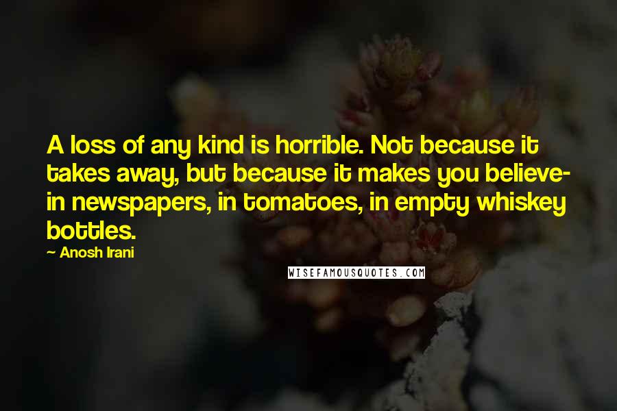 Anosh Irani Quotes: A loss of any kind is horrible. Not because it takes away, but because it makes you believe- in newspapers, in tomatoes, in empty whiskey bottles.