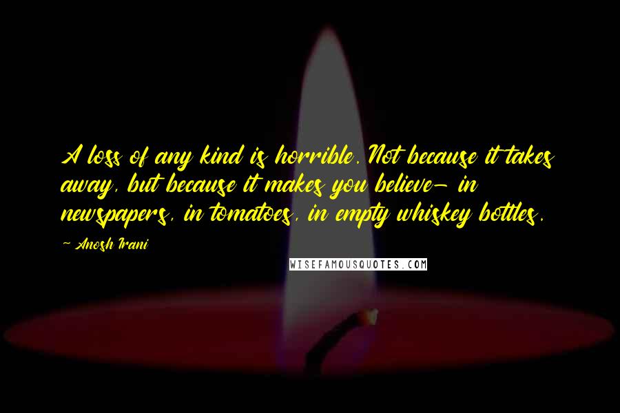 Anosh Irani Quotes: A loss of any kind is horrible. Not because it takes away, but because it makes you believe- in newspapers, in tomatoes, in empty whiskey bottles.