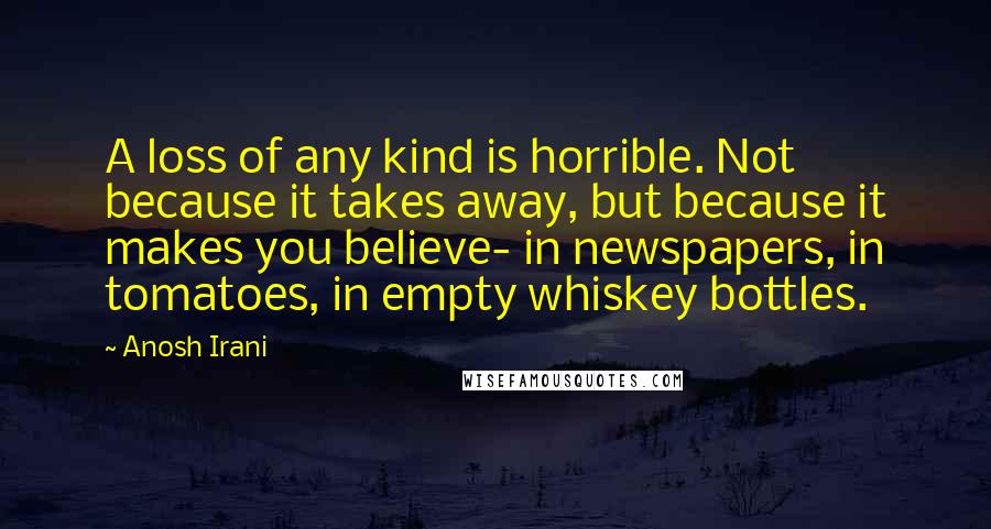 Anosh Irani Quotes: A loss of any kind is horrible. Not because it takes away, but because it makes you believe- in newspapers, in tomatoes, in empty whiskey bottles.