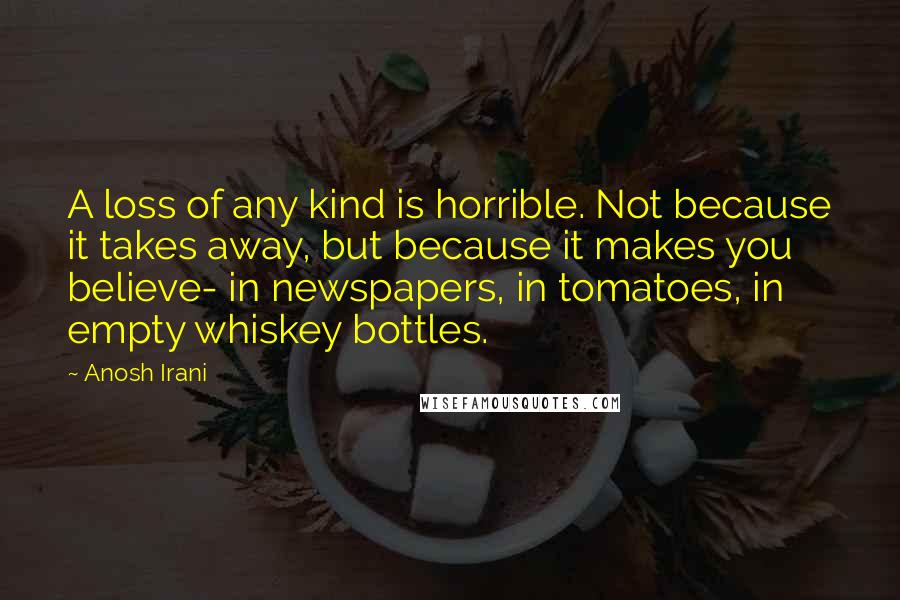 Anosh Irani Quotes: A loss of any kind is horrible. Not because it takes away, but because it makes you believe- in newspapers, in tomatoes, in empty whiskey bottles.