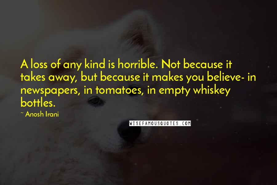 Anosh Irani Quotes: A loss of any kind is horrible. Not because it takes away, but because it makes you believe- in newspapers, in tomatoes, in empty whiskey bottles.