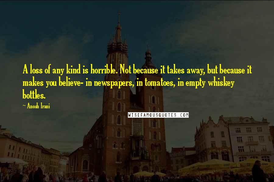 Anosh Irani Quotes: A loss of any kind is horrible. Not because it takes away, but because it makes you believe- in newspapers, in tomatoes, in empty whiskey bottles.