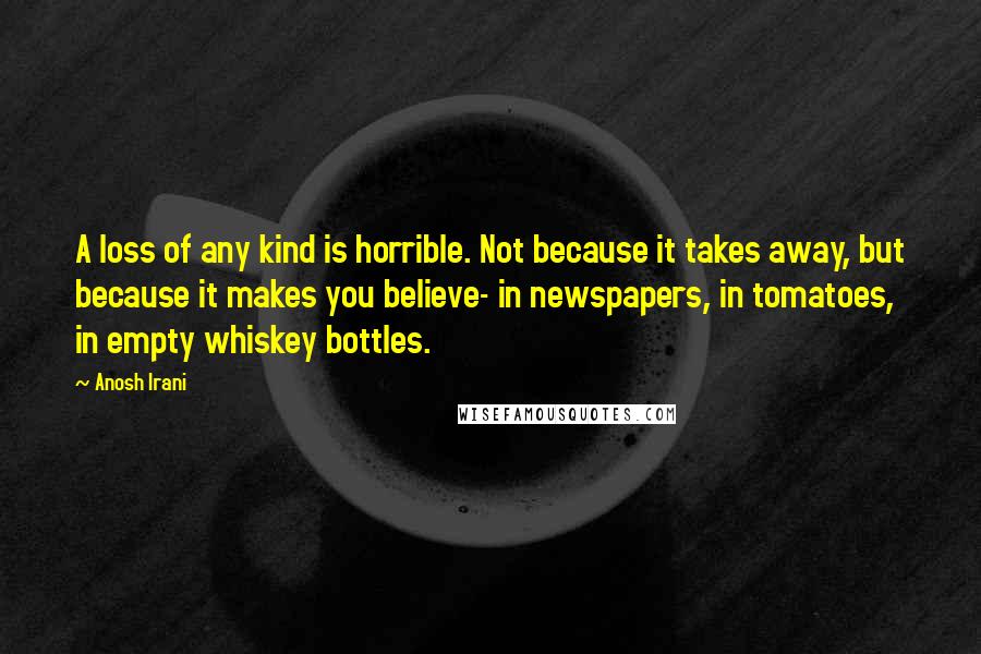 Anosh Irani Quotes: A loss of any kind is horrible. Not because it takes away, but because it makes you believe- in newspapers, in tomatoes, in empty whiskey bottles.