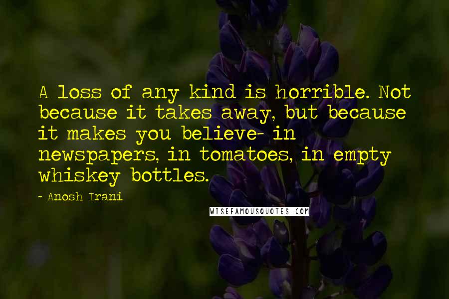 Anosh Irani Quotes: A loss of any kind is horrible. Not because it takes away, but because it makes you believe- in newspapers, in tomatoes, in empty whiskey bottles.