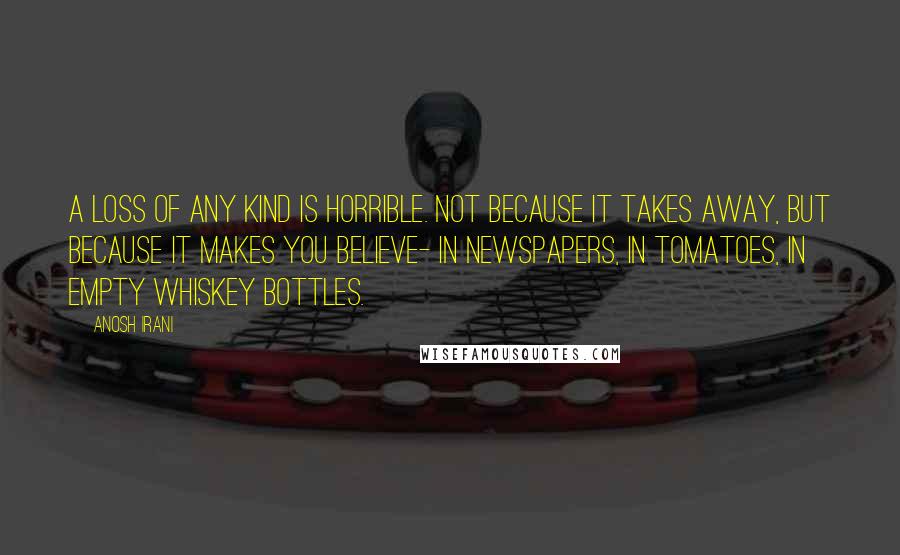 Anosh Irani Quotes: A loss of any kind is horrible. Not because it takes away, but because it makes you believe- in newspapers, in tomatoes, in empty whiskey bottles.