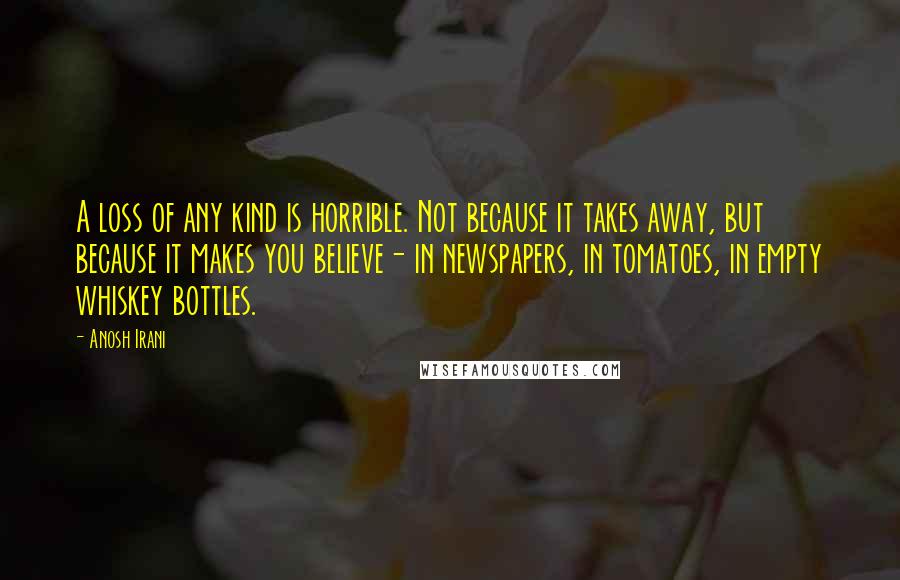 Anosh Irani Quotes: A loss of any kind is horrible. Not because it takes away, but because it makes you believe- in newspapers, in tomatoes, in empty whiskey bottles.