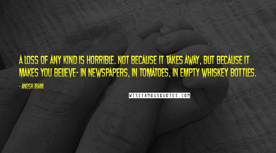 Anosh Irani Quotes: A loss of any kind is horrible. Not because it takes away, but because it makes you believe- in newspapers, in tomatoes, in empty whiskey bottles.