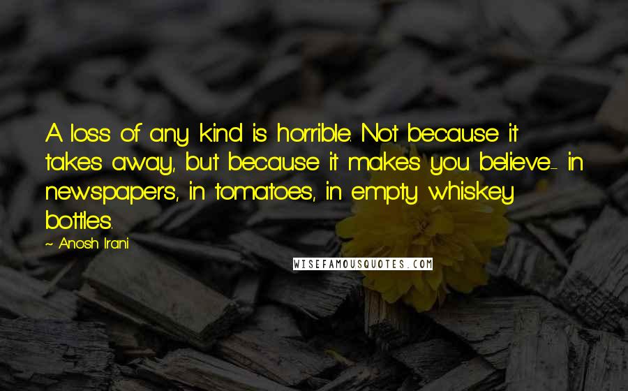 Anosh Irani Quotes: A loss of any kind is horrible. Not because it takes away, but because it makes you believe- in newspapers, in tomatoes, in empty whiskey bottles.