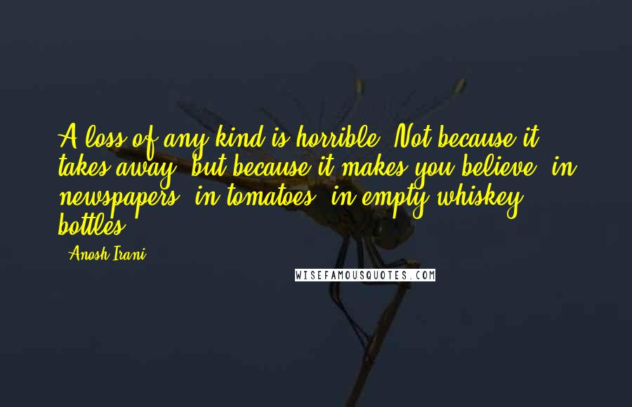 Anosh Irani Quotes: A loss of any kind is horrible. Not because it takes away, but because it makes you believe- in newspapers, in tomatoes, in empty whiskey bottles.