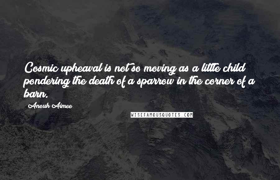 Anouk Aimee Quotes: Cosmic upheaval is not so moving as a little child pondering the death of a sparrow in the corner of a barn.