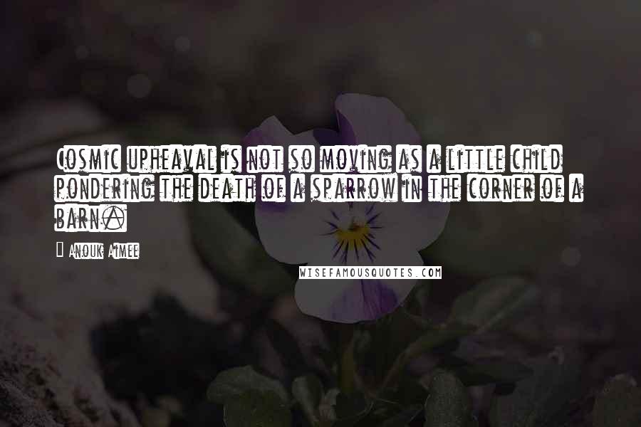 Anouk Aimee Quotes: Cosmic upheaval is not so moving as a little child pondering the death of a sparrow in the corner of a barn.