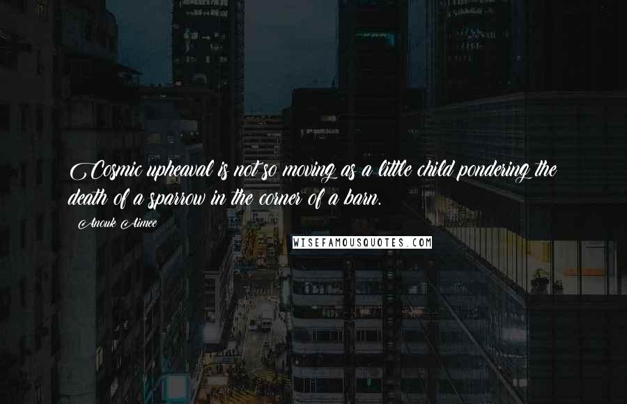 Anouk Aimee Quotes: Cosmic upheaval is not so moving as a little child pondering the death of a sparrow in the corner of a barn.
