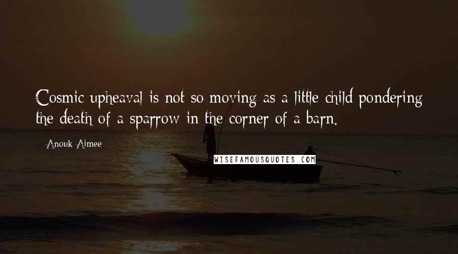 Anouk Aimee Quotes: Cosmic upheaval is not so moving as a little child pondering the death of a sparrow in the corner of a barn.