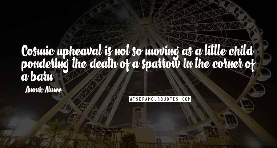 Anouk Aimee Quotes: Cosmic upheaval is not so moving as a little child pondering the death of a sparrow in the corner of a barn.