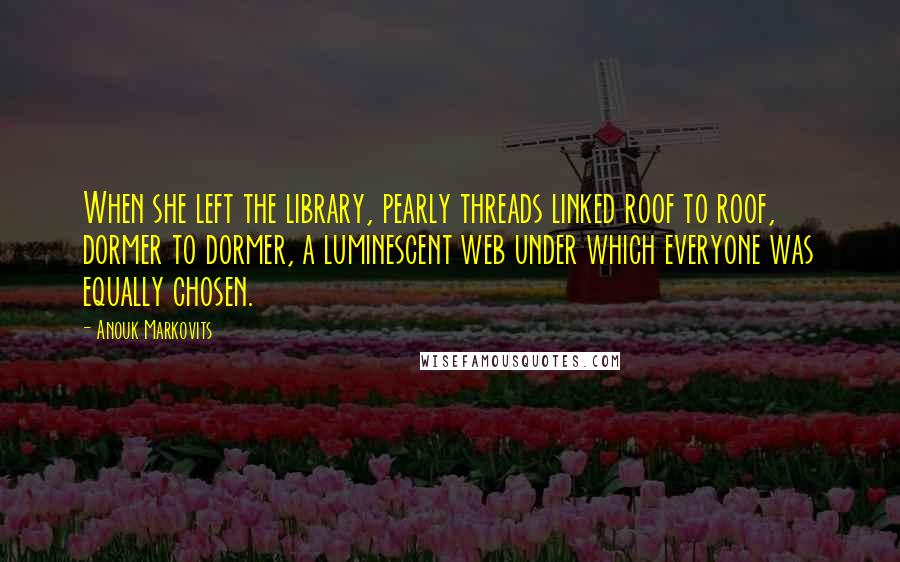 Anouk Markovits Quotes: When she left the library, pearly threads linked roof to roof, dormer to dormer, a luminescent web under which everyone was equally chosen.