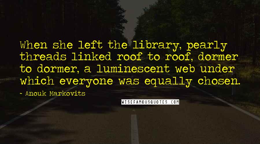 Anouk Markovits Quotes: When she left the library, pearly threads linked roof to roof, dormer to dormer, a luminescent web under which everyone was equally chosen.