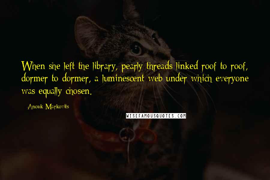 Anouk Markovits Quotes: When she left the library, pearly threads linked roof to roof, dormer to dormer, a luminescent web under which everyone was equally chosen.