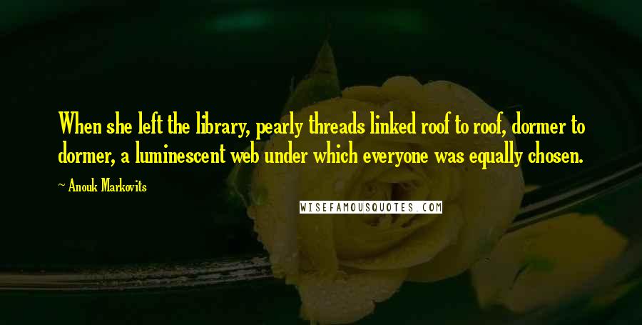 Anouk Markovits Quotes: When she left the library, pearly threads linked roof to roof, dormer to dormer, a luminescent web under which everyone was equally chosen.