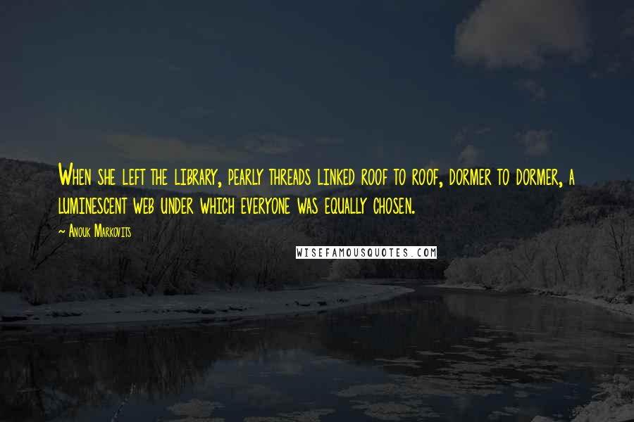 Anouk Markovits Quotes: When she left the library, pearly threads linked roof to roof, dormer to dormer, a luminescent web under which everyone was equally chosen.