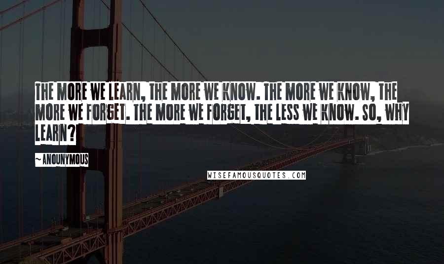 Anounymous Quotes: The more we learn, the more we know. The more we know, the more we forget. The more we forget, the less we know. So, why learn?