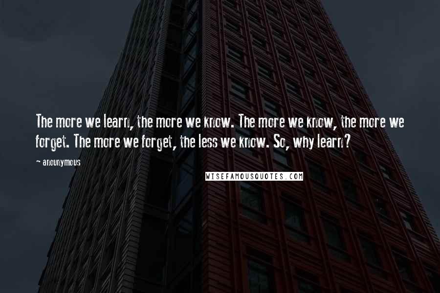 Anounymous Quotes: The more we learn, the more we know. The more we know, the more we forget. The more we forget, the less we know. So, why learn?