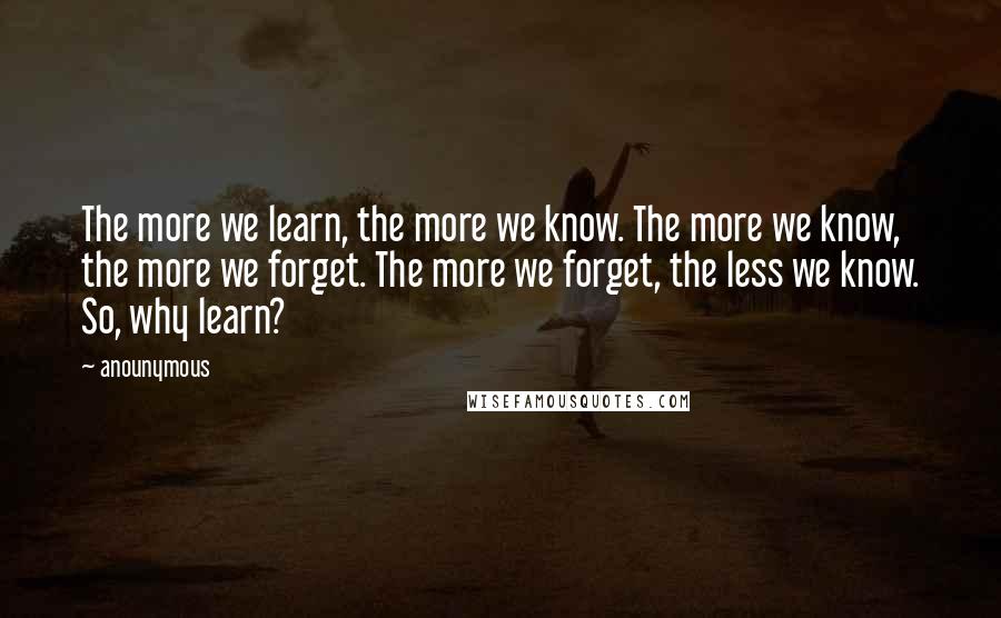 Anounymous Quotes: The more we learn, the more we know. The more we know, the more we forget. The more we forget, the less we know. So, why learn?