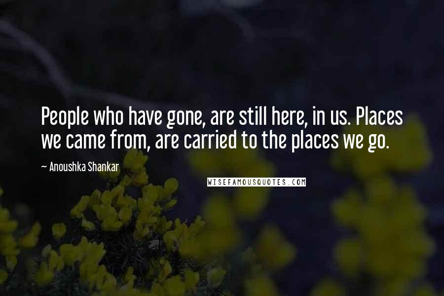 Anoushka Shankar Quotes: People who have gone, are still here, in us. Places we came from, are carried to the places we go.