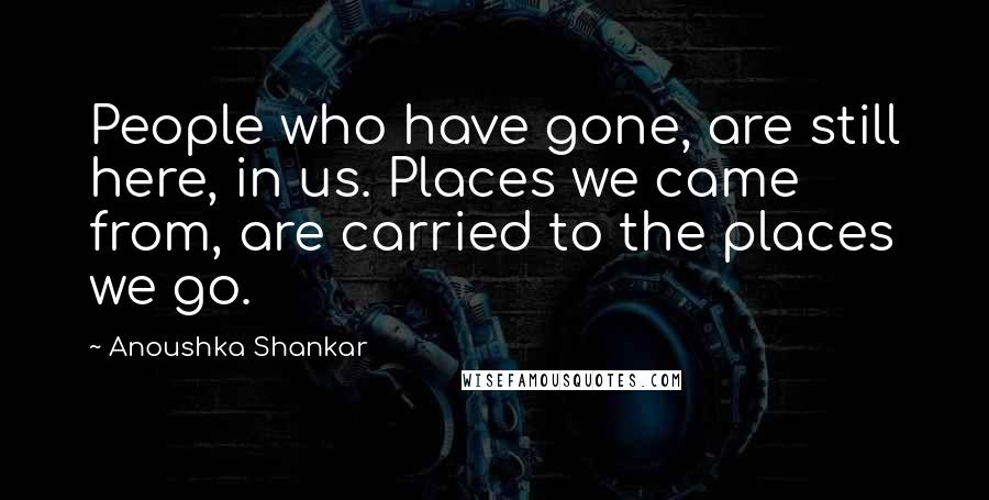 Anoushka Shankar Quotes: People who have gone, are still here, in us. Places we came from, are carried to the places we go.