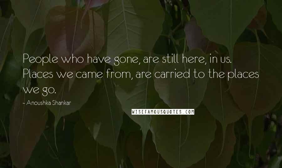 Anoushka Shankar Quotes: People who have gone, are still here, in us. Places we came from, are carried to the places we go.
