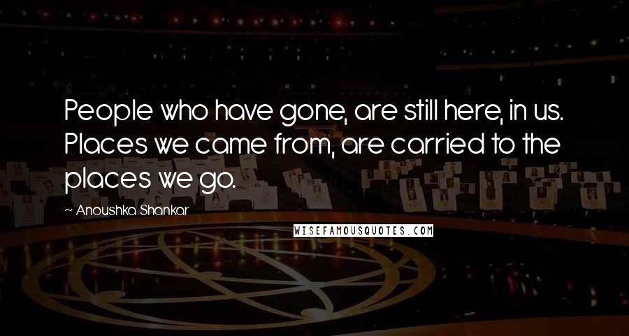 Anoushka Shankar Quotes: People who have gone, are still here, in us. Places we came from, are carried to the places we go.