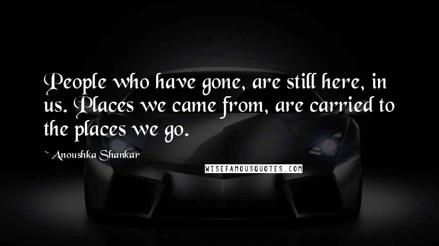 Anoushka Shankar Quotes: People who have gone, are still here, in us. Places we came from, are carried to the places we go.