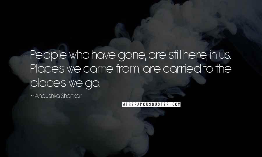 Anoushka Shankar Quotes: People who have gone, are still here, in us. Places we came from, are carried to the places we go.