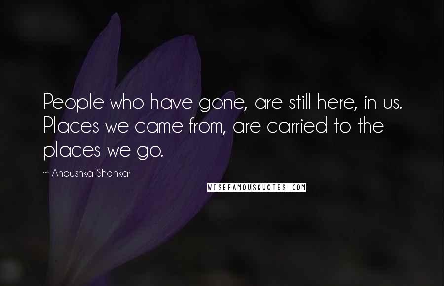 Anoushka Shankar Quotes: People who have gone, are still here, in us. Places we came from, are carried to the places we go.