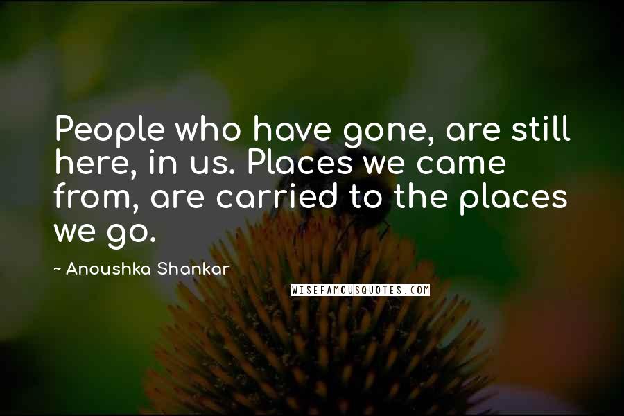 Anoushka Shankar Quotes: People who have gone, are still here, in us. Places we came from, are carried to the places we go.