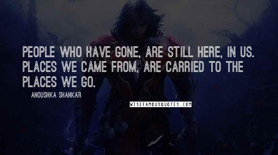 Anoushka Shankar Quotes: People who have gone, are still here, in us. Places we came from, are carried to the places we go.