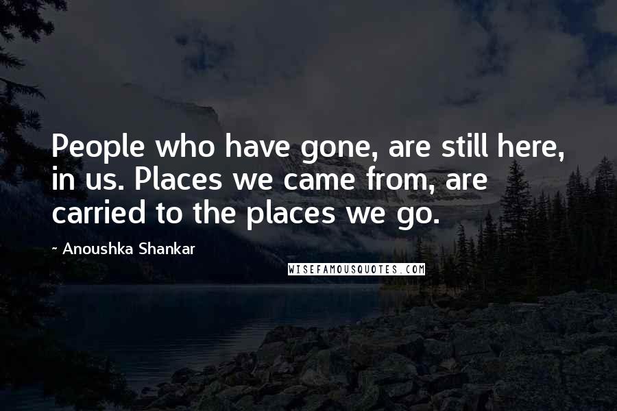 Anoushka Shankar Quotes: People who have gone, are still here, in us. Places we came from, are carried to the places we go.