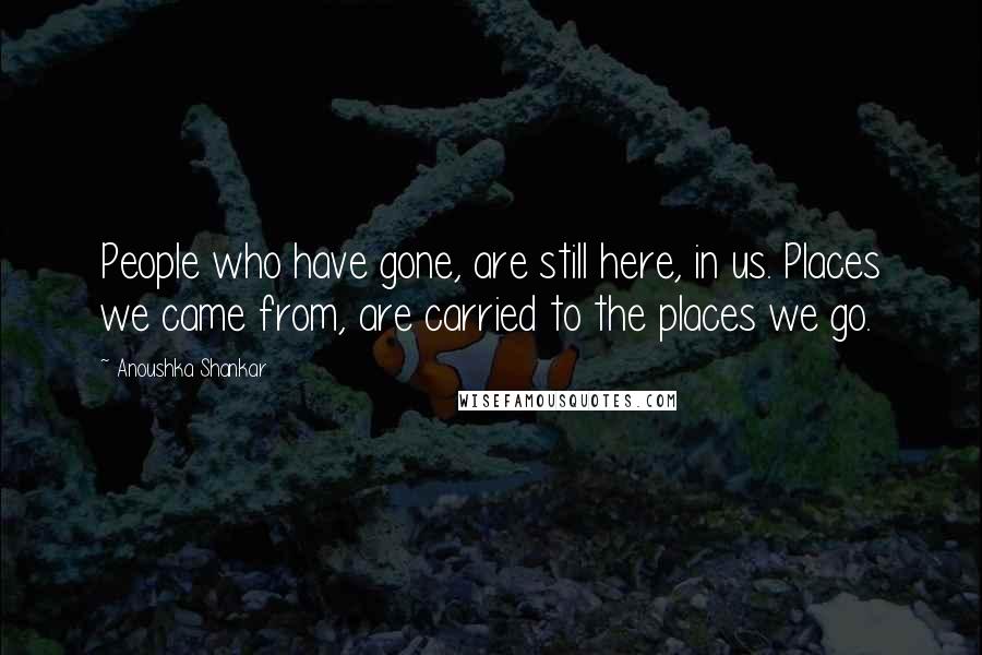Anoushka Shankar Quotes: People who have gone, are still here, in us. Places we came from, are carried to the places we go.